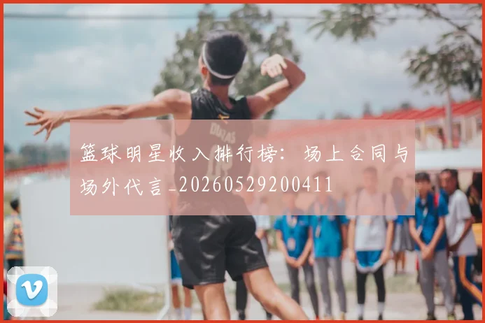 篮球明星收入排行榜：场上合同与场外代言_20260529200411