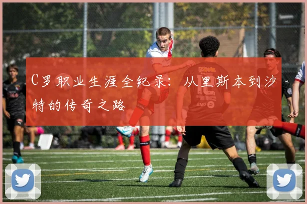 C罗职业生涯全纪录:从里斯本到沙特的传奇之路