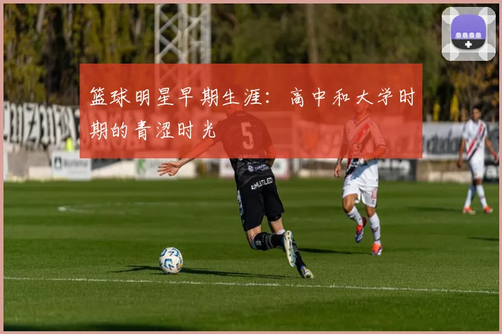 篮球明星早期生涯:高中和大学时期的青涩时光