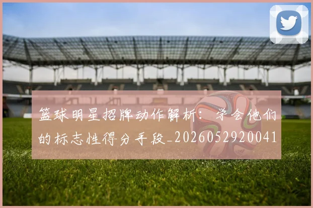 篮球明星招牌动作解析:学会他们的标志性得分手段_20260529200410