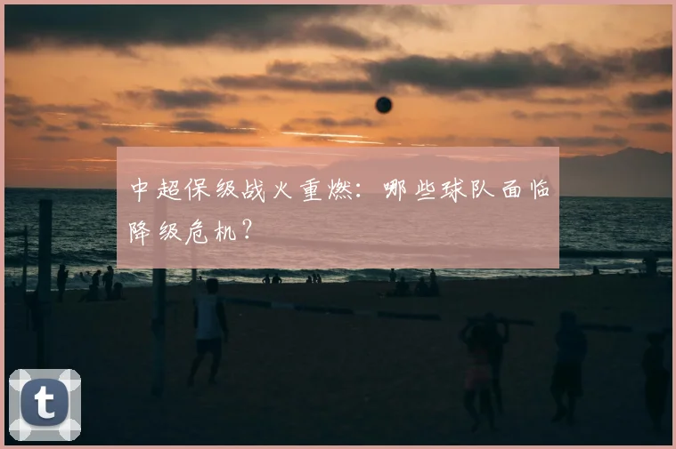 中超保级战火重燃：哪些球队面临降级危机？