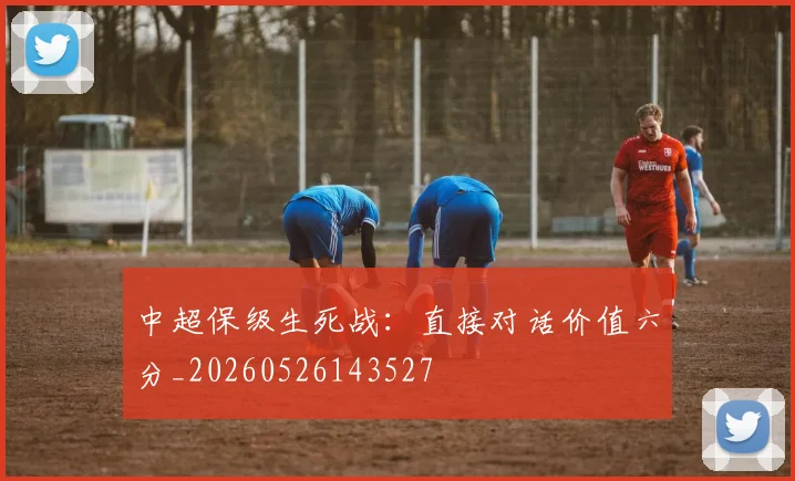 中超保级生死战：直接对话价值六分_20260526143527
