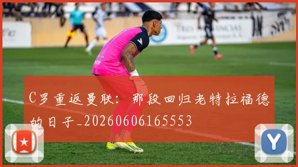 C罗重返曼联:那段回归老特拉福德的日子_20260606165553